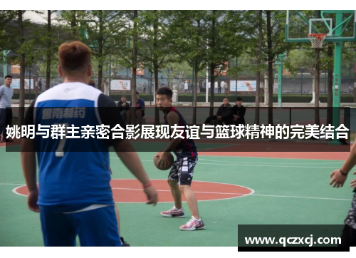 姚明与群主亲密合影展现友谊与篮球精神的完美结合