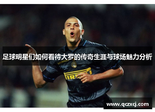 足球明星们如何看待大罗的传奇生涯与球场魅力分析